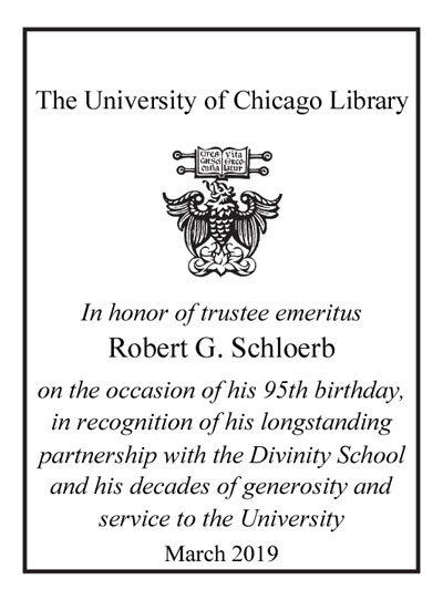 In honor of trustee emeritus Robert G. Schloerb on the occasion of his 95th birthday, in recognition of his longstanding partnership with the Divinity School and his decades of generosity and service to the University, March 2019 bookplate